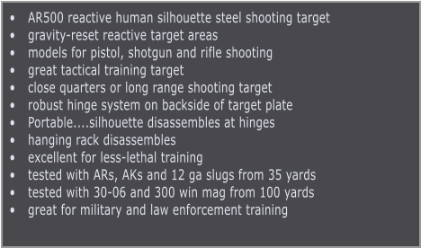 •	AR500 reactive human silhouette steel shooting target •	gravity-reset reactive target areas •	models for pistol, shotgun and rifle shooting •	great tactical training target •	close quarters or long range shooting target •	robust hinge system on backside of target plate •	Portable....silhouette disassembles at hinges •	hanging rack disassembles  •	excellent for less-lethal training •	tested with ARs, AKs and 12 ga slugs from 35 yards •	tested with 30-06 and 300 win mag from 100 yards •	great for military and law enforcement training